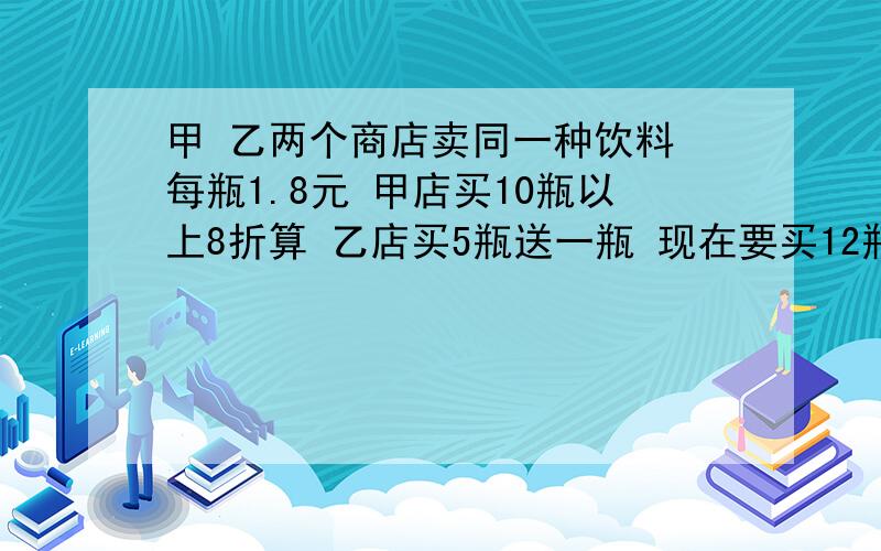 甲 乙两个商店卖同一种饮料 每瓶1.8元 甲店买10瓶以上8折算 乙店买5瓶送一瓶 现在要买12瓶饮料 哪店划算