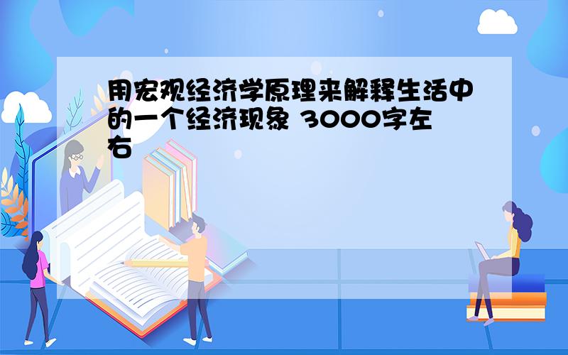 用宏观经济学原理来解释生活中的一个经济现象 3000字左右