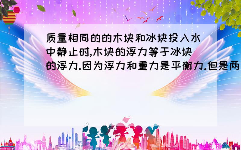 质量相同的的木块和冰块投入水中静止时,木块的浮力等于冰块的浮力.因为浮力和重力是平衡力.但是两者体积不同,所排出水的重力不同,而浮力却相同呢 不是自相矛盾吗如果帮我解决难题 彻