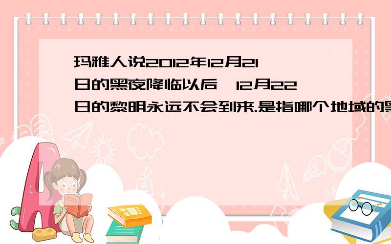 玛雅人说2012年12月21日的黑夜降临以后,12月22日的黎明永远不会到来.是指哪个地域的黑夜或者黎明?还是说太阳消失了?会持续黑暗?