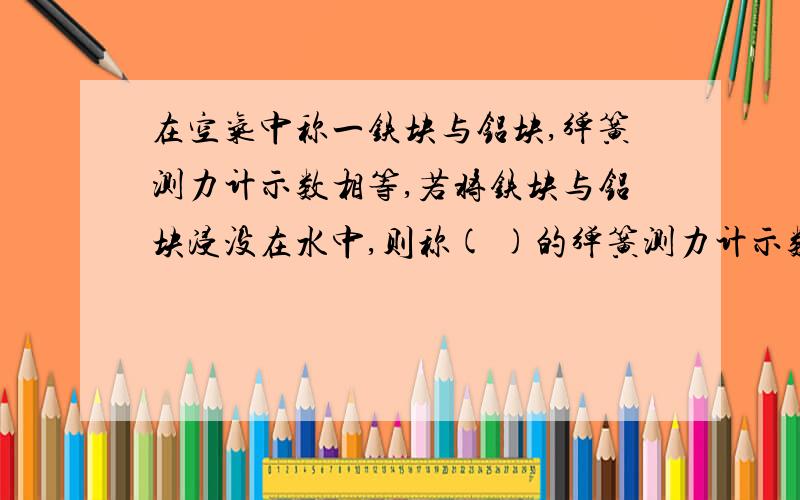 在空气中称一铁块与铝块,弹簧测力计示数相等,若将铁块与铝块浸没在水中,则称( )的弹簧测力计示数大.倘若在真空中称,则（ ）的弹簧测力计示数大.第一个问我知道是铁,关键是第二个问“