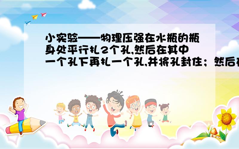 小实验——物理压强在水瓶的瓶身处平行扎2个孔,然后在其中一个孔下再扎一个孔,并将孔封住；然后在瓶中灌满水,再将孔打开.你会看到什么现象?请说明其中的道理...