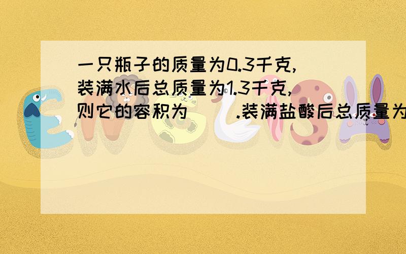 一只瓶子的质量为0.3千克,装满水后总质量为1.3千克,则它的容积为（ ）.装满盐酸后总质量为1.5千克,则盐酸的密度是（