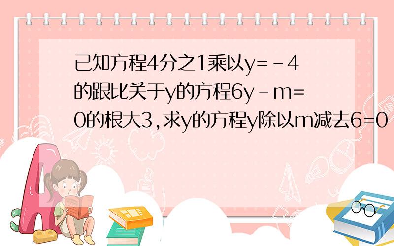 已知方程4分之1乘以y=-4的跟比关于y的方程6y-m=0的根大3,求y的方程y除以m减去6=0