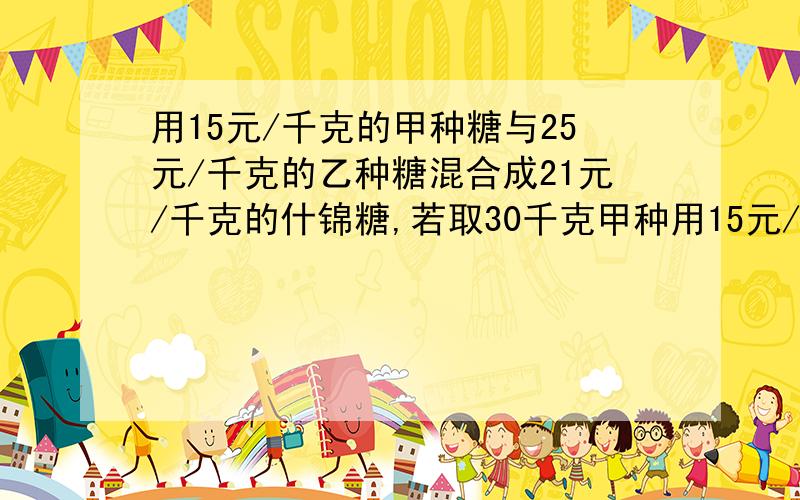 用15元/千克的甲种糖与25元/千克的乙种糖混合成21元/千克的什锦糖,若取30千克甲种用15元/千克的甲种糖与25元/千克的乙种糖混合成21元/千克的什锦糖，若取30千克甲种糖，应该配多少千克的