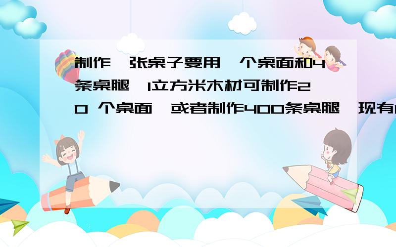 制作一张桌子要用一个桌面和4条桌腿,1立方米木材可制作20 个桌面,或者制作400条桌腿,现有12制作一张桌子要用一个桌面和4条桌腿,1立方米木材可制作20个桌面,或者制作400条桌腿,现有12立方米