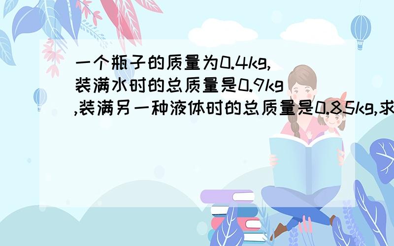 一个瓶子的质量为0.4kg,装满水时的总质量是0.9kg,装满另一种液体时的总质量是0.85kg,求另一种液体的密度一个瓶子的质量为0.4kg,装满水时的总质量是0.9kg,装满另一种液体时的总质量是0.85kg.,求