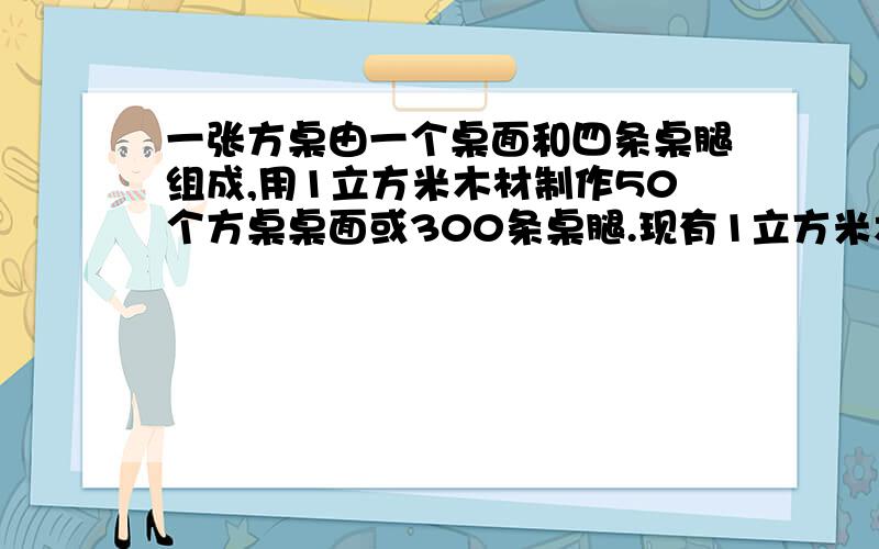 一张方桌由一个桌面和四条桌腿组成,用1立方米木材制作50个方桌桌面或300条桌腿.现有1立方米木材,若做成的桌腿和桌面恰好配套,能做成方桌多少张?