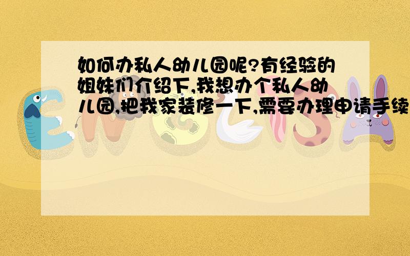 如何办私人幼儿园呢?有经验的姐妹们介绍下,我想办个私人幼儿园,把我家装修一下,需要办理申请手续,需要什么设施等等.有什么特殊要求吗?