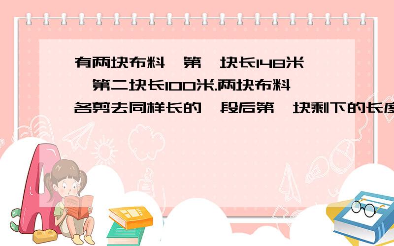 有两块布料,第一块长148米,第二块长100米.两块布料各剪去同样长的一段后第一块剩下的长度是第二块的3倍.两块布料各剩下多少米?