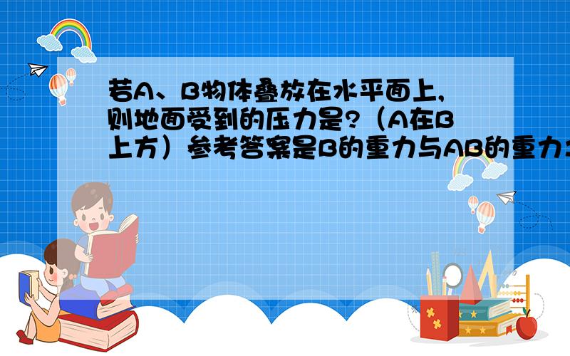 若A、B物体叠放在水平面上,则地面受到的压力是?（A在B上方）参考答案是B的重力与AB的重力之和.为什么?此题为什么有两个答案?