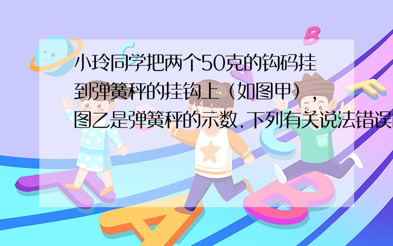 小玲同学把两个50克的钩码挂到弹簧秤的挂钩上（如图甲）,图乙是弹簧秤的示数.下列有关说法错误的是 A．A．称量时弹簧秤中的弹簧在拉力的作用下发生了形变B．称量时钩码的重力势能减