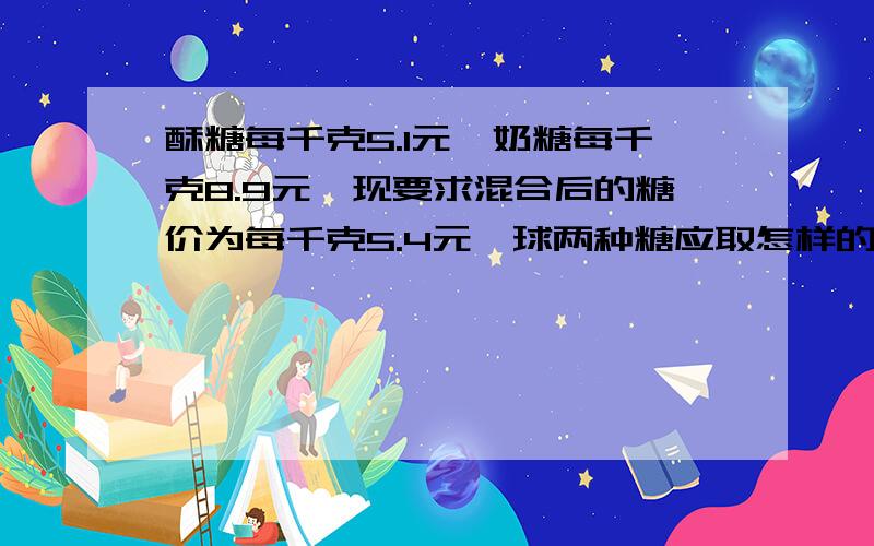 酥糖每千克5.1元,奶糖每千克8.9元,现要求混合后的糖价为每千克5.4元,球两种糖应取怎样的重量才合适