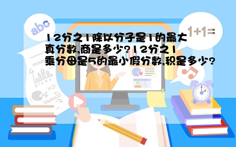 12分之1除以分子是1的最大真分数,商是多少?12分之1乘分母是5的最小假分数,积是多少?