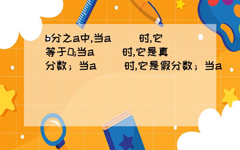 b分之a中,当a( )时,它等于0;当a( )时,它是真分数；当a（ ）时,它是假分数；当a（ ）时,它等于1.