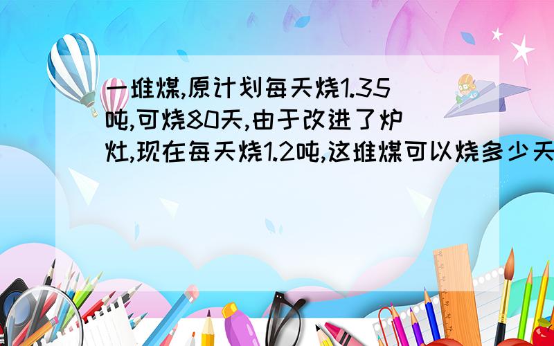 一堆煤,原计划每天烧1.35吨,可烧80天,由于改进了炉灶,现在每天烧1.2吨,这堆煤可以烧多少天?