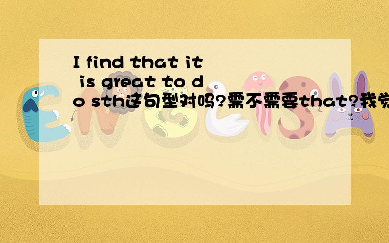 I find that it is great to do sth这句型对吗?需不需要that?我觉得是宾语从句 that可要可不要请说明原因!