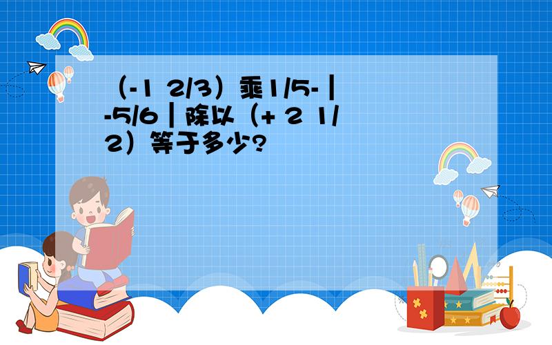 （-1 2/3）乘1/5-｜-5/6｜除以（+ 2 1/2）等于多少?