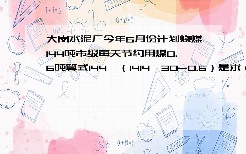 大岗水泥厂今年6月份计划烧煤144吨市级每天节约用煤0.6吨算式144÷（1414÷30-0.6）是求（ ）要求这堆煤比原计划多用多少天,列综合算式是（ ）