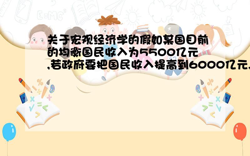 关于宏观经济学的假如某国目前的均衡国民收入为5500亿元,若政府要把国民收入提高到6000亿元,在边际消费倾向等于0.9的条件下,应增加支出多少,