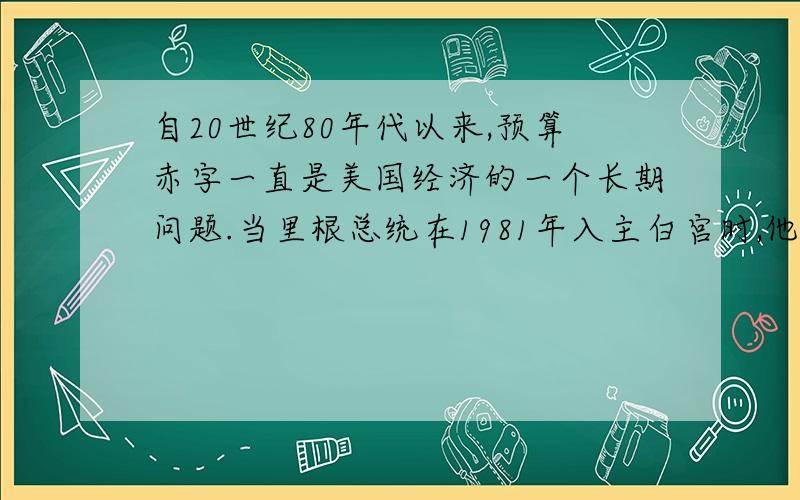 自20世纪80年代以来,预算赤字一直是美国经济的一个长期问题.当里根总统在1981年入主白宫时,他承诺要缩小政府开支并减税.但他发现减少政府支出在政治上比减税困难,结果就开始了大量预算