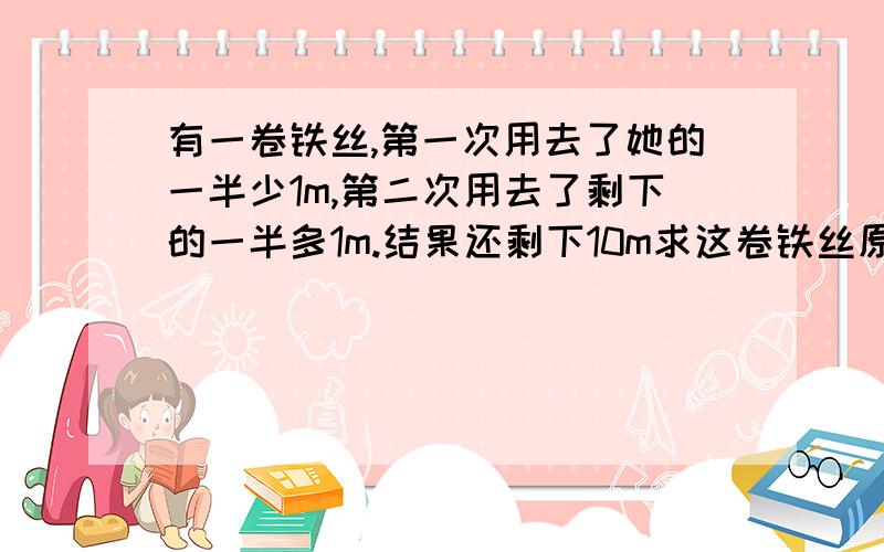 有一卷铁丝,第一次用去了她的一半少1m,第二次用去了剩下的一半多1m.结果还剩下10m求这卷铁丝原来的长度.哪位高手还能再帮我几题的M我.