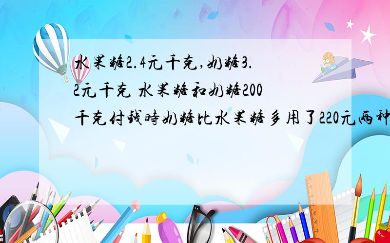 水果糖2.4元千克,奶糖3.2元千克 水果糖和奶糖200千克付钱时奶糖比水果糖多用了220元两种糖各买进多少千克不要乱做