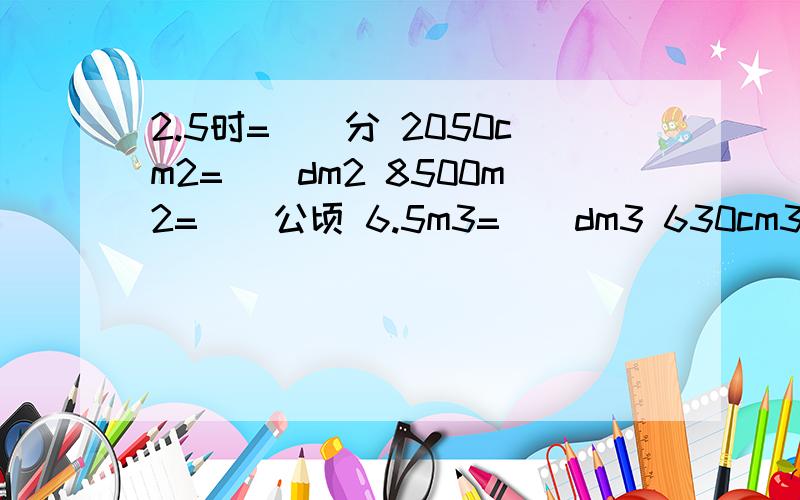 2.5时=（）分 2050cm2=（）dm2 8500m2=()公顷 6.5m3=（）dm3 630cm3=（）dm3 1.75kg=（）g 10.01t=()kg