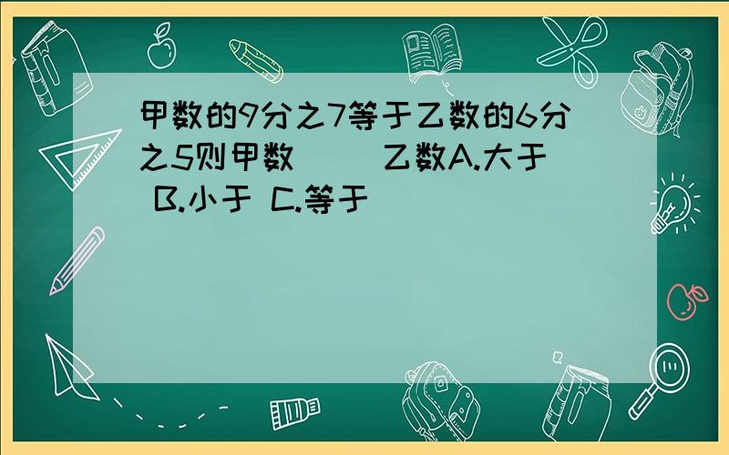 甲数的9分之7等于乙数的6分之5则甲数( )乙数A.大于 B.小于 C.等于