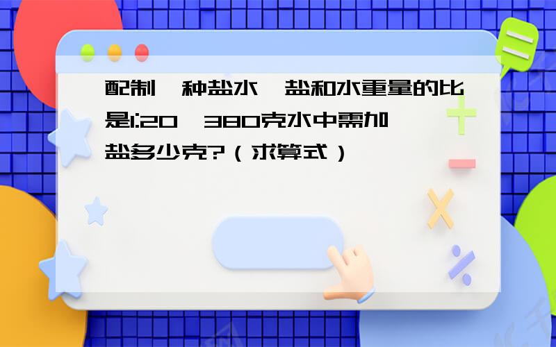 配制一种盐水,盐和水重量的比是1:20,380克水中需加盐多少克?（求算式）