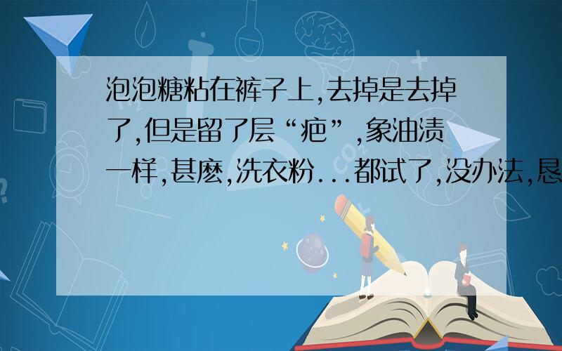 泡泡糖粘在裤子上,去掉是去掉了,但是留了层“疤”,象油渍一样,甚麽,洗衣粉...都试了,没办法,恳请赐教,注,泡泡糖已经去掉了