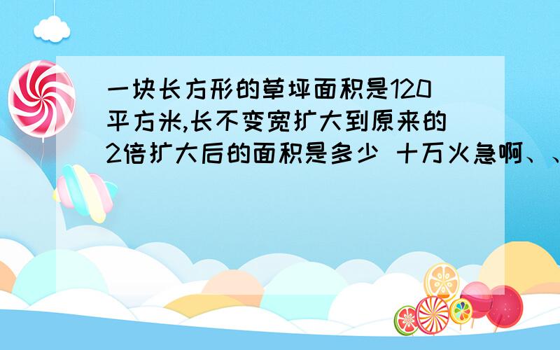 一块长方形的草坪面积是120平方米,长不变宽扩大到原来的2倍扩大后的面积是多少 十万火急啊、、、、、、、