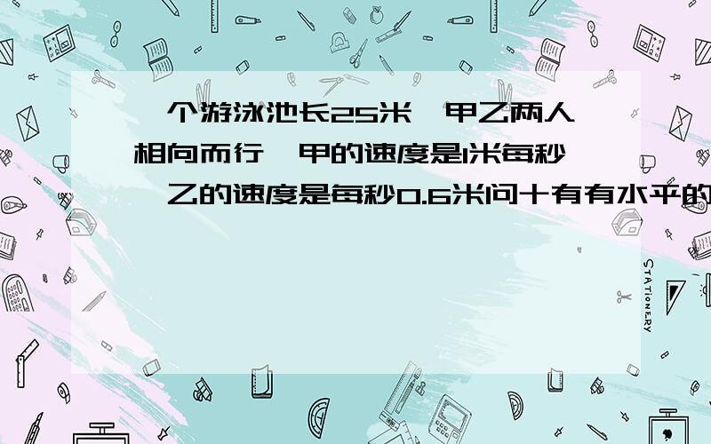 一个游泳池长25米,甲乙两人相向而行,甲的速度是1米每秒,乙的速度是每秒0.6米问十有有水平的人来回答吗？