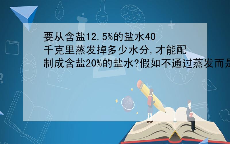 要从含盐12.5%的盐水40千克里蒸发掉多少水分,才能配制成含盐20%的盐水?假如不通过蒸发而是在盐水中加盐,又需要多少?