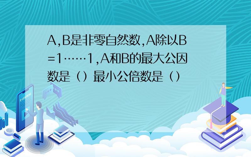 A,B是非零自然数,A除以B=1……1,A和B的最大公因数是（）最小公倍数是（）