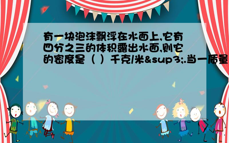 有一块泡沫飘浮在水面上,它有四分之三的体积露出水面,则它的密度是（ ）千克/米³.当一质量为0.4千