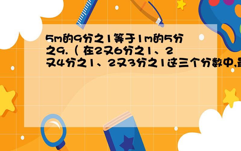 5m的9分之1等于1m的5分之9.（ 在2又6分之1、2又4分之1、2又3分之1这三个分数中,最大的是2又6分之1.（ 25分=4分之1时（