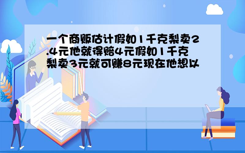 一个商贩估计假如1千克梨卖2.4元他就得赔4元假如1千克梨卖3元就可赚8元现在他想以