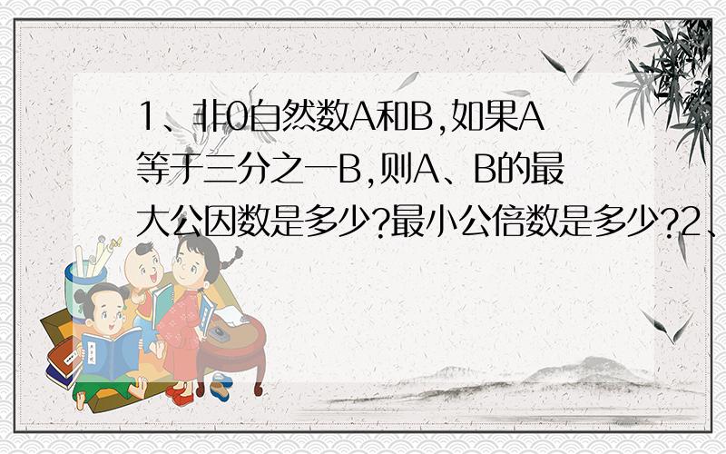 1、非0自然数A和B,如果A等于三分之一B,则A、B的最大公因数是多少?最小公倍数是多少?2、一个圆柱的侧面积是314平方厘米,体积是912立方厘米,他的底面积是?3、一个长方形的长是4厘米,宽是3厘