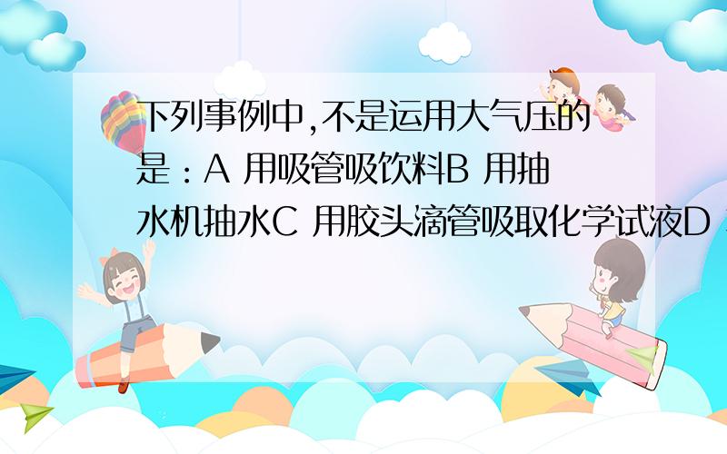 下列事例中,不是运用大气压的是：A 用吸管吸饮料B 用抽水机抽水C 用胶头滴管吸取化学试液D 将注射器中的药注入人体