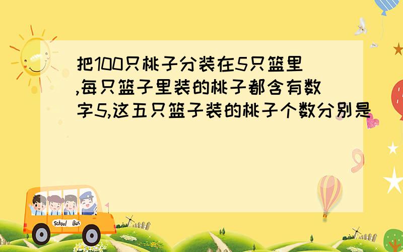 把100只桃子分装在5只篮里,每只篮子里装的桃子都含有数字5,这五只篮子装的桃子个数分别是（ ）含有数字5也就是说5、15、25、35、45、50、51、52、53、54、55、56、57、58、59、65、75、85、95这些