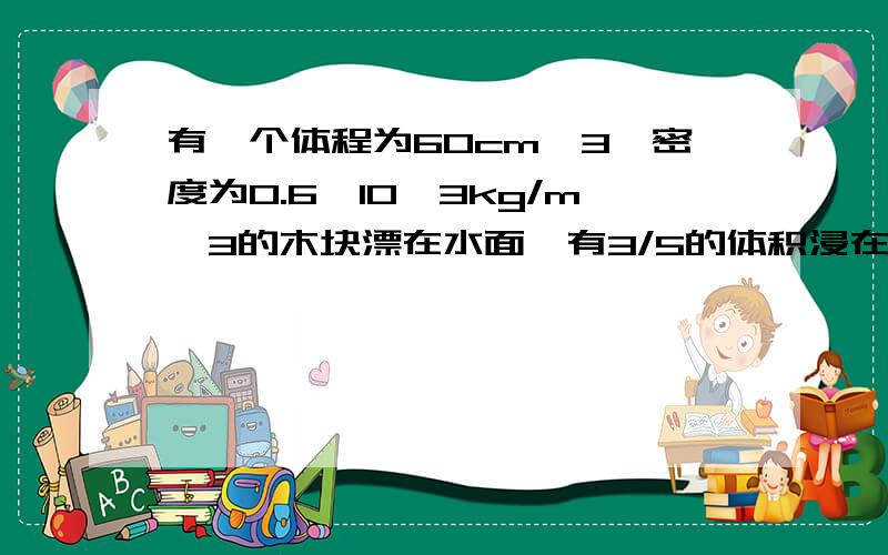 有一个体程为60cm^3,密度为0.6×10^3kg/m^3的木块漂在水面,有3/5的体积浸在水中根据阿基米德原理(g取10N/kg),可求出此木块受到的浮力大小为?