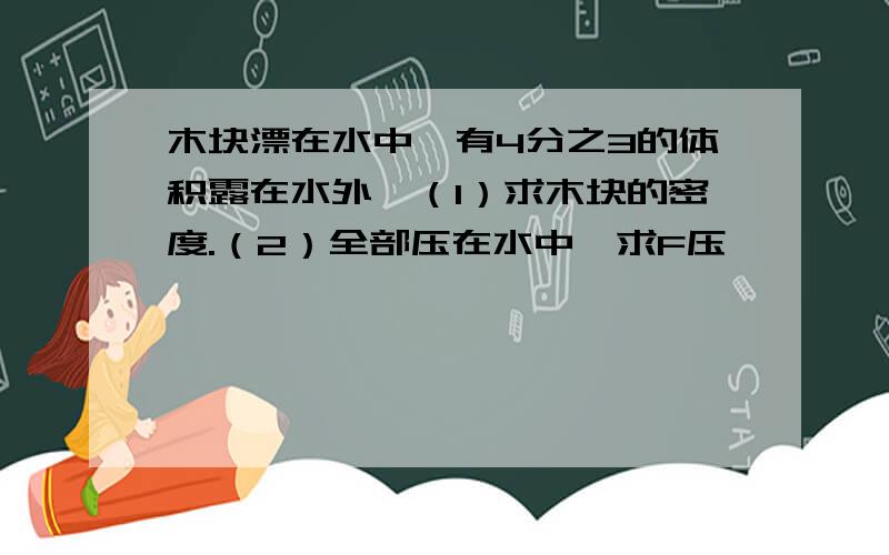 木块漂在水中,有4分之3的体积露在水外,（1）求木块的密度.（2）全部压在水中,求F压