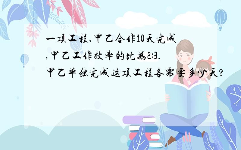 一项工程,甲乙合作10天完成,甲乙工作效率的比为2:3.甲乙单独完成这项工程各需要多少天?