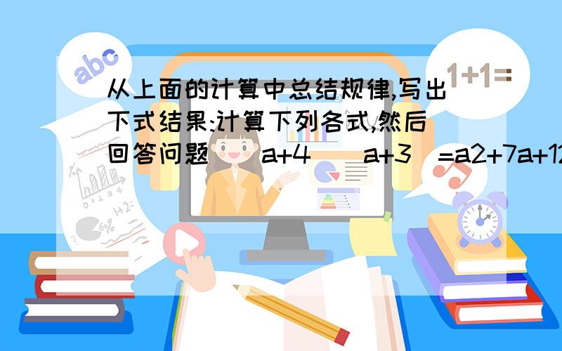 从上面的计算中总结规律,写出下式结果:计算下列各式,然后回答问题．（a+4）（a+3）=a2+7a+12；（a+4）（a-3）=a2+a-12：（a-4）（a+3）=a2-a-12；（a-4）（a-3）=a2-7a+12．（1）从上面的计算中总结规