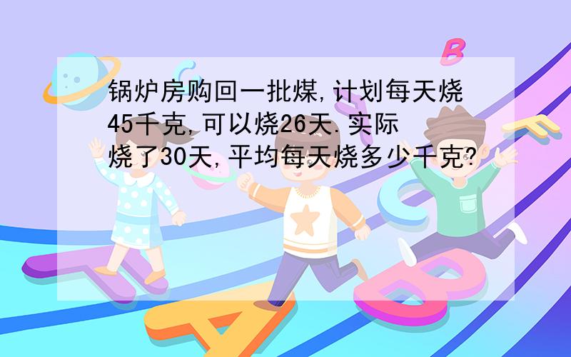 锅炉房购回一批煤,计划每天烧45千克,可以烧26天.实际烧了30天,平均每天烧多少千克?