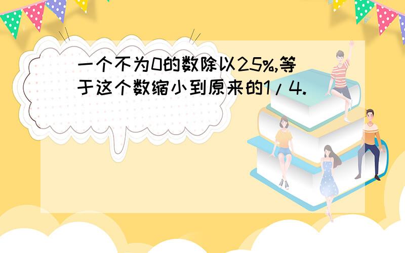 一个不为0的数除以25%,等于这个数缩小到原来的1/4.