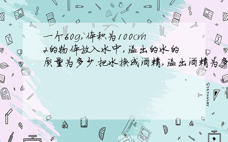 一个60g,体积为100cm2的物体放入水中,溢出的水的质量为多少.把水换成酒精,溢出酒精为多少?