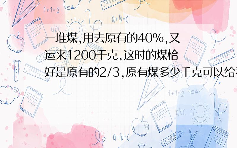 一堆煤,用去原有的40%,又运来1200千克,这时的煤恰好是原有的2/3,原有煤多少千克可以给我讲讲为什么这样算吗