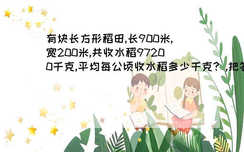 有块长方形稻田,长900米,宽200米,共收水稻97200千克,平均每公顷收水稻多少千克? ,把答案告诉我吧!